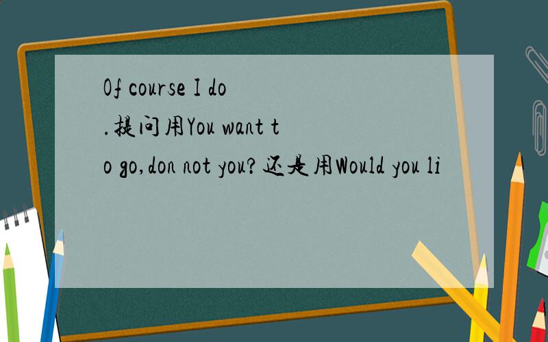 Of course I do.提问用You want to go,don not you?还是用Would you li