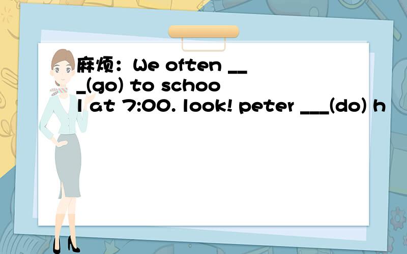 麻烦：We often ___(go) to school at 7:00. look! peter ___(do) h