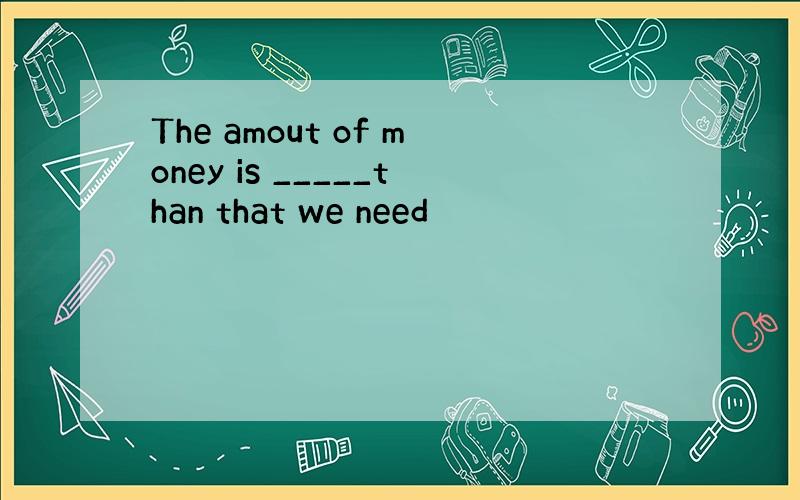 The amout of money is _____than that we need