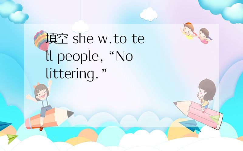 填空 she w.to tell people,“No littering.”