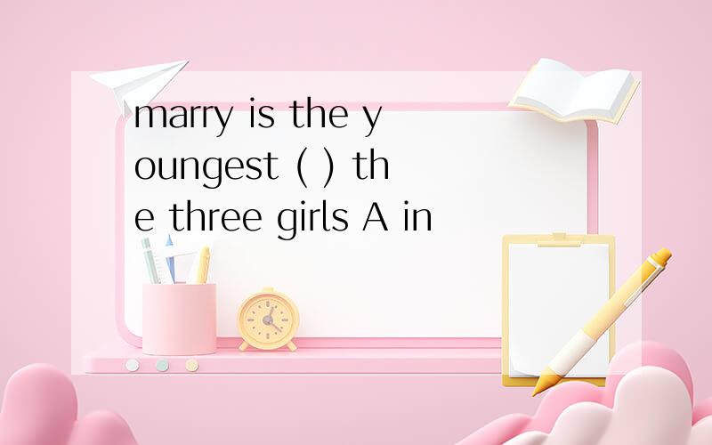 marry is the youngest ( ) the three girls A in
