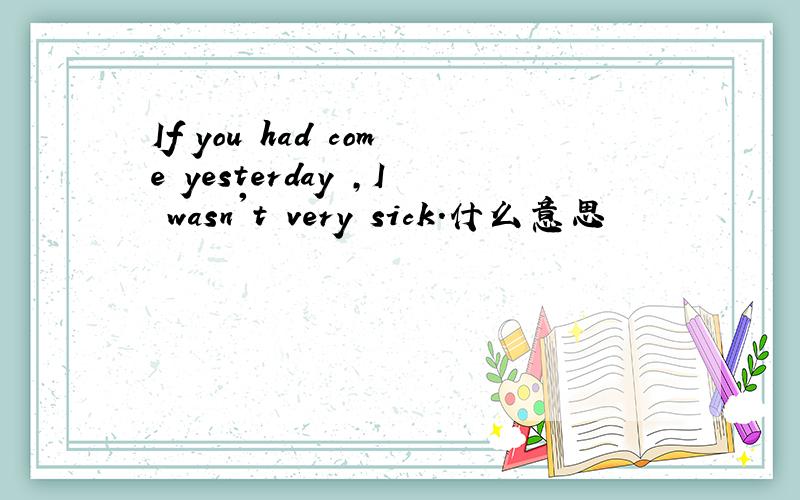 If you had come yesterday ,I wasn't very sick.什么意思