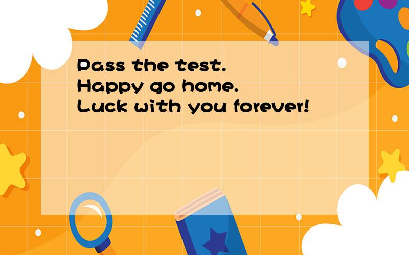 Pass the test.Happy go home.Luck with you forever!