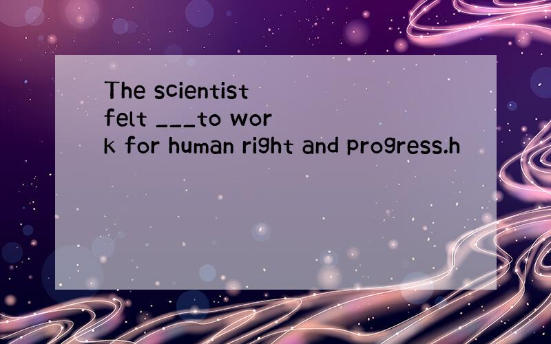The scientist felt ___to work for human right and progress.h