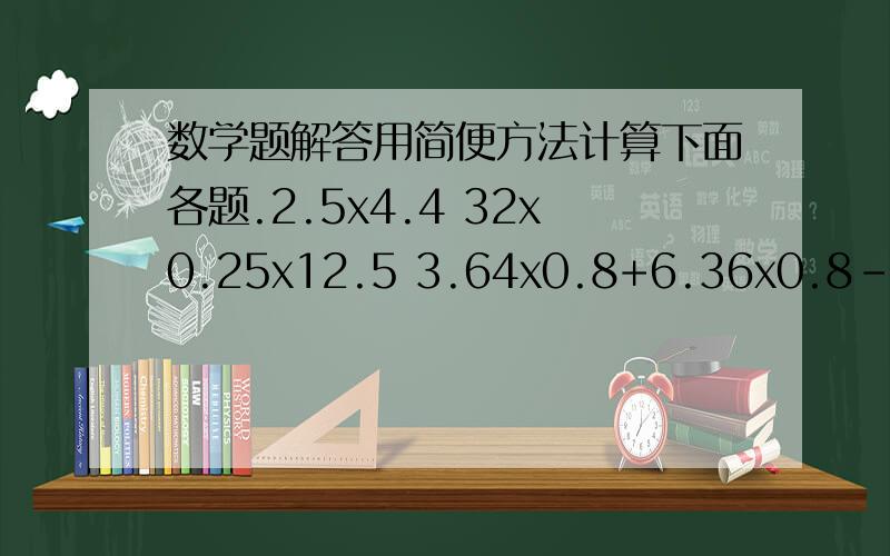数学题解答用简便方法计算下面各题.2.5x4.4 32x0.25x12.5 3.64x0.8+6.36x0.8-3.8