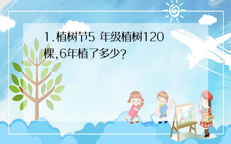 1.植树节5 年级植树120棵,6年植了多少?