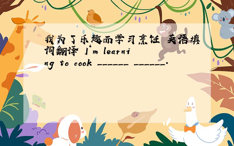 我为了乐趣而学习烹饪 英语填词翻译 I‘m learning to cook ______ ______.
