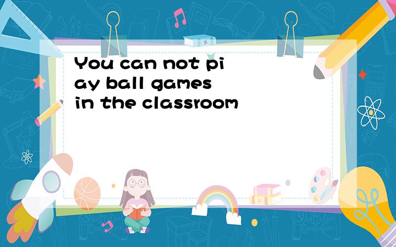 You can not piay ball games in the classroom