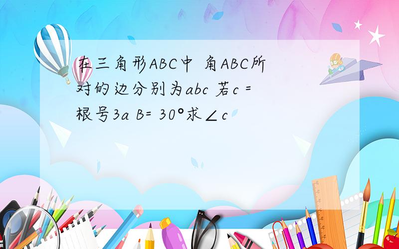 在三角形ABC中 角ABC所对的边分别为abc 若c =根号3a B= 30°求∠c