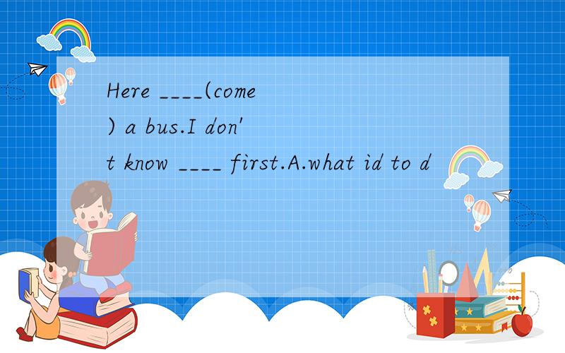 Here ____(come) a bus.I don't know ____ first.A.what id to d