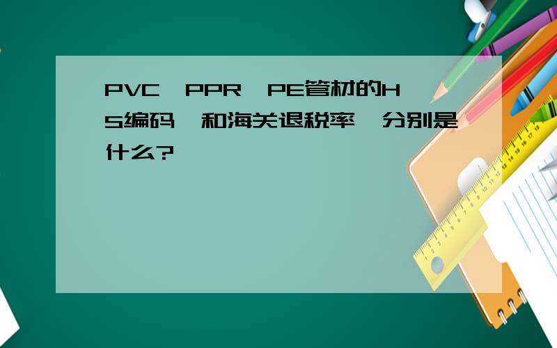 PVC、PPR、PE管材的HS编码,和海关退税率,分别是什么?