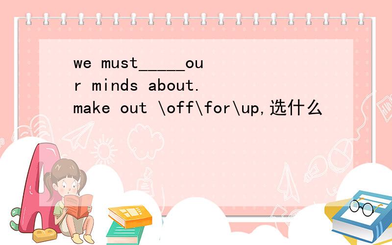 we must_____our minds about.make out \off\for\up,选什么