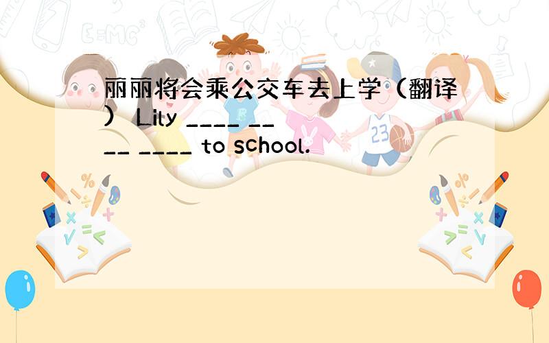 丽丽将会乘公交车去上学（翻译） Lily ____ ____ ____ to school.