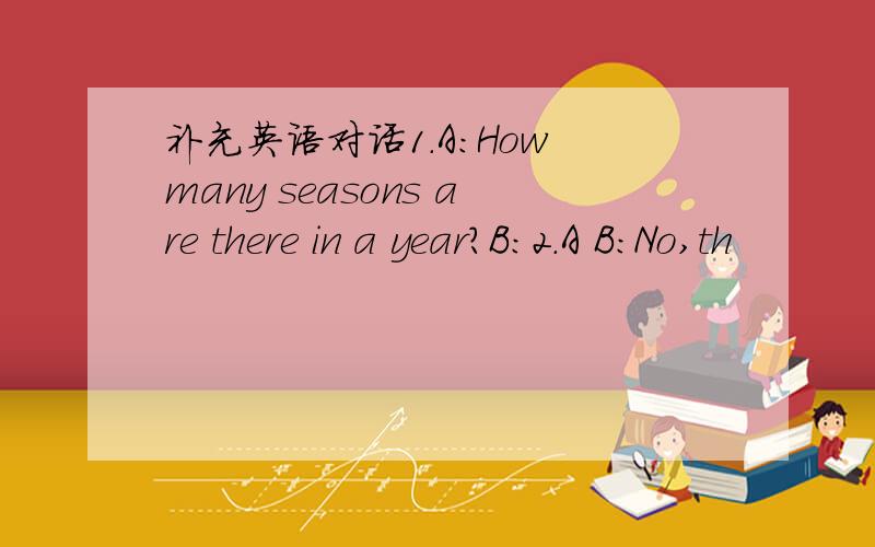 补充英语对话1.A:How many seasons are there in a year?B:2.A B:No,th