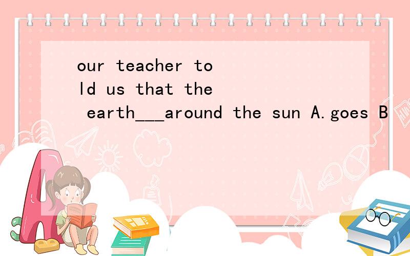 our teacher told us that the earth___around the sun A.goes B