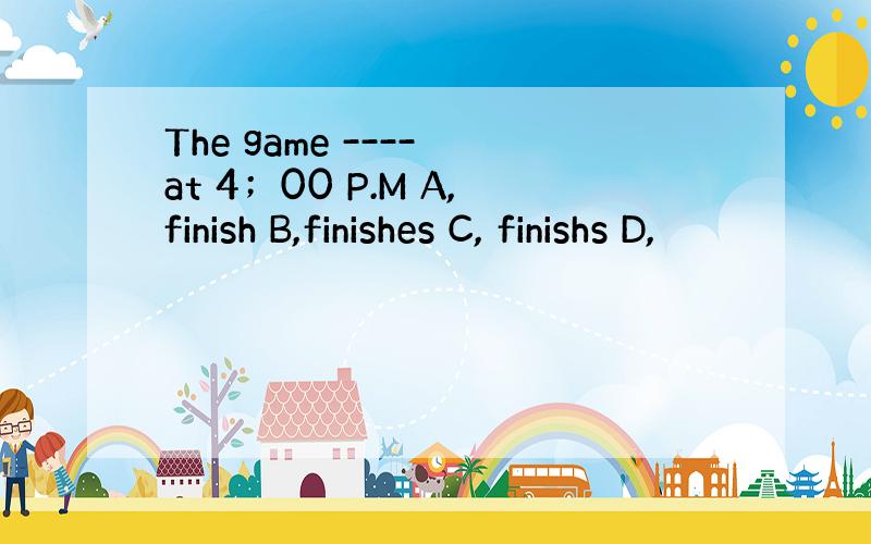 The game ---- at 4；00 P.M A,finish B,finishes C, finishs D,