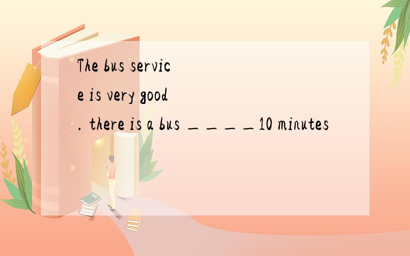 The bus service is very good. there is a bus ____10 minutes