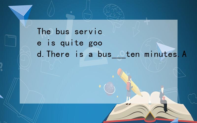The bus service is quite good.There is a bus___ten minutes.A