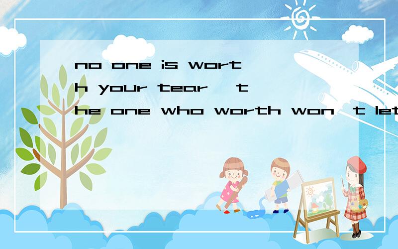 no one is worth your tear ,the one who worth won't let you c
