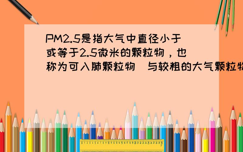 PM2.5是指大气中直径小于或等于2.5微米的颗粒物，也称为可入肺颗粒物．与较粗的大气颗粒物相比，PM2.5粒径小，富含