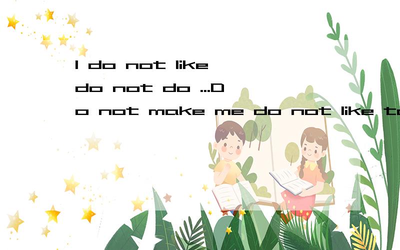 I do not like do not do ...Do not make me do not like to do