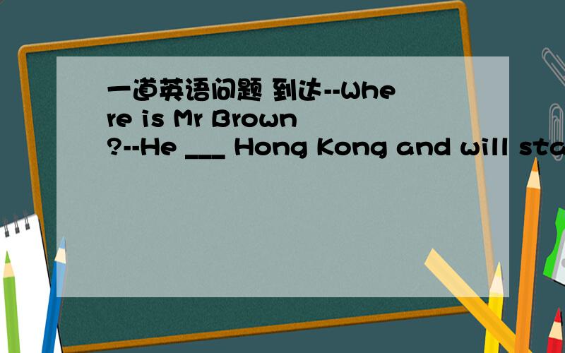 一道英语问题 到达--Where is Mr Brown?--He ___ Hong Kong and will sta