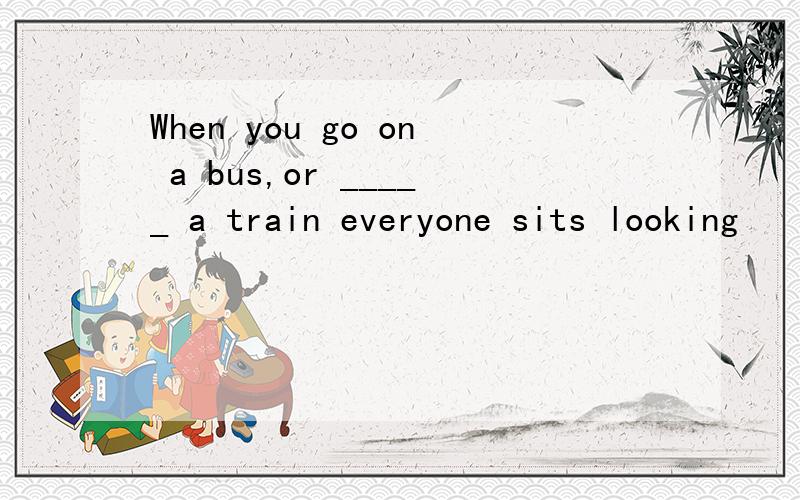 When you go on a bus,or _____ a train everyone sits looking