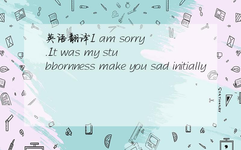 英语翻译I am sorry.It was my stubbornness make you sad initially