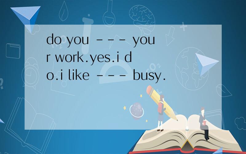 do you --- your work.yes.i do.i like --- busy.