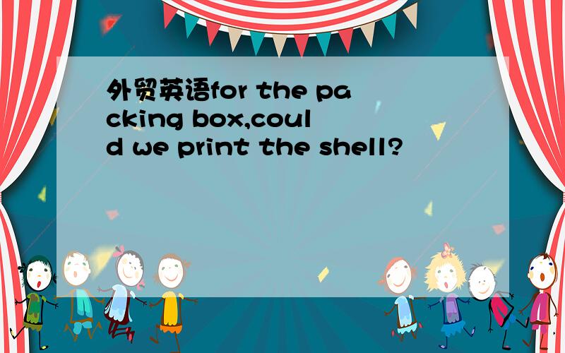 外贸英语for the packing box,could we print the shell?