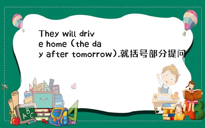 They will drive home (the day after tomorrow).就括号部分提问