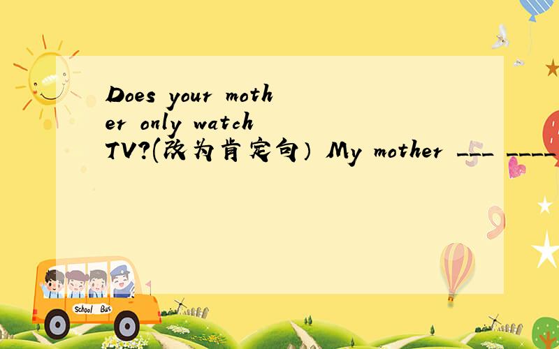 Does your mother only watch TV?(改为肯定句） My mother ___ ____ TV