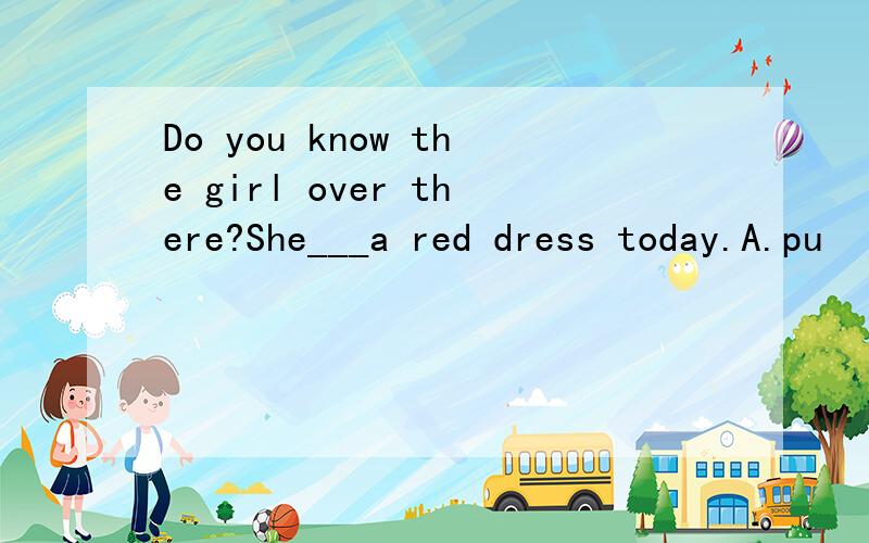 Do you know the girl over there?She___a red dress today.A.pu