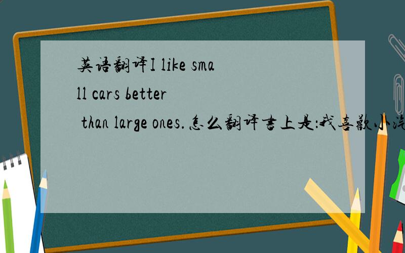 英语翻译I like small cars better than large ones.怎么翻译书上是：我喜欢小汽车,