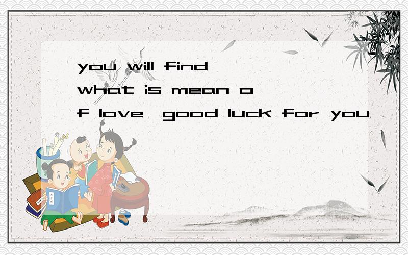 you will find what is mean of love,good luck for you