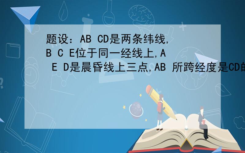 题设：AB CD是两条纬线,B C E位于同一经线上,A E D是晨昏线上三点,AB 所跨经度是CD的两倍