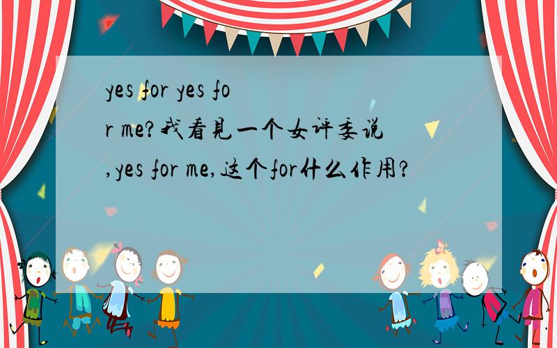 yes for yes for me?我看见一个女评委说,yes for me,这个for什么作用?