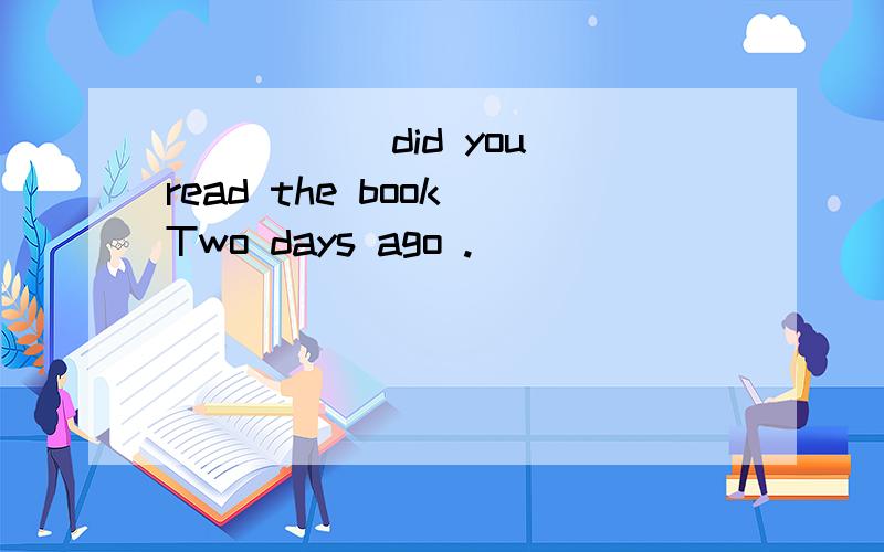 _____ did you read the book Two days ago .