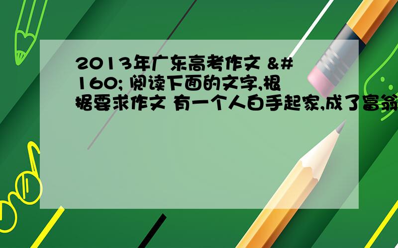 2013年广东高考作文   阅读下面的文字,根据要求作文 有一个人白手起家,成了富翁,他为人慷