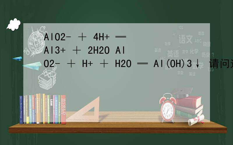 AlO2- ＋ 4H+ ═ Al3+ ＋ 2H2O AlO2- ＋ H+ ＋ H2O ═ Al(OH)3↓ 请问这两条化