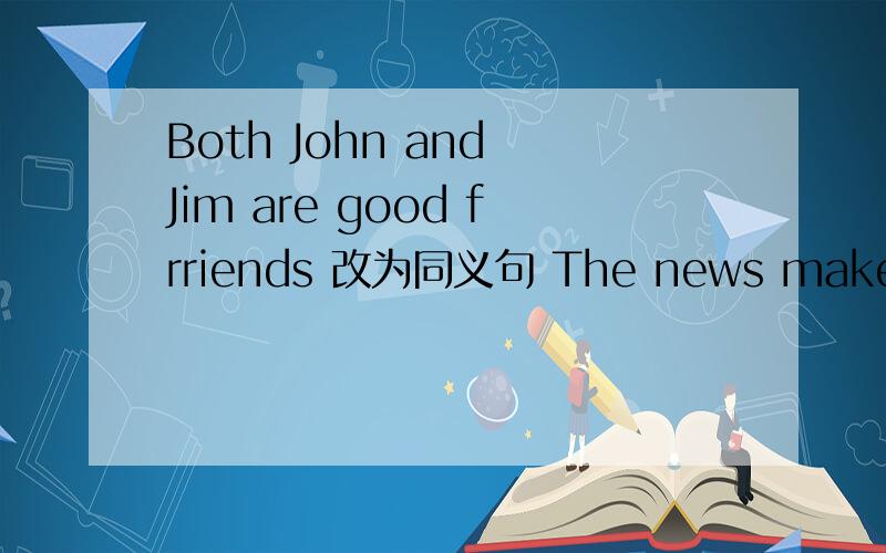 Both John and Jim are good frriends 改为同义句 The news makes me