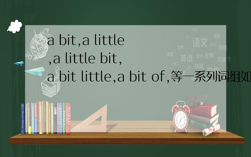 a bit,a little,a little bit,a bit little,a bit of,等一系列词组如何用?