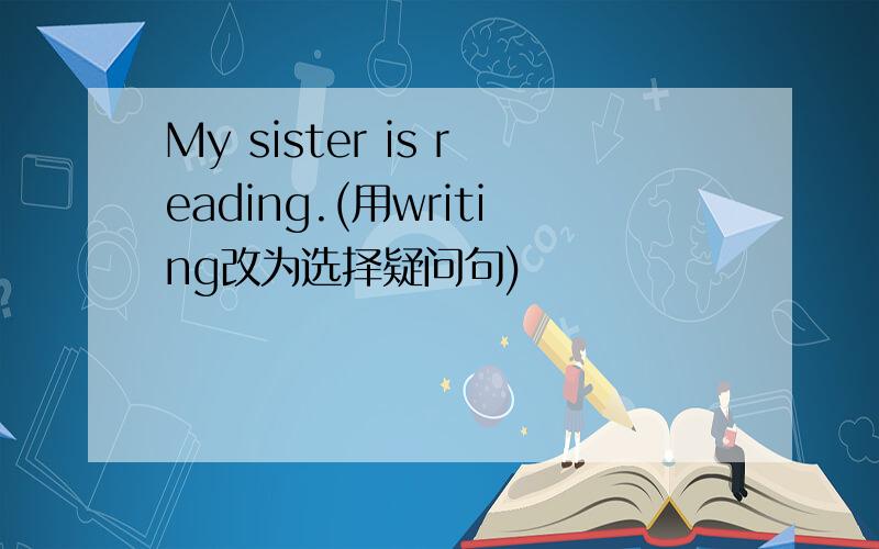 My sister is reading.(用writing改为选择疑问句)