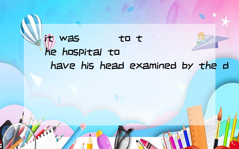 it was ___to the hospital to have his head examined by the d