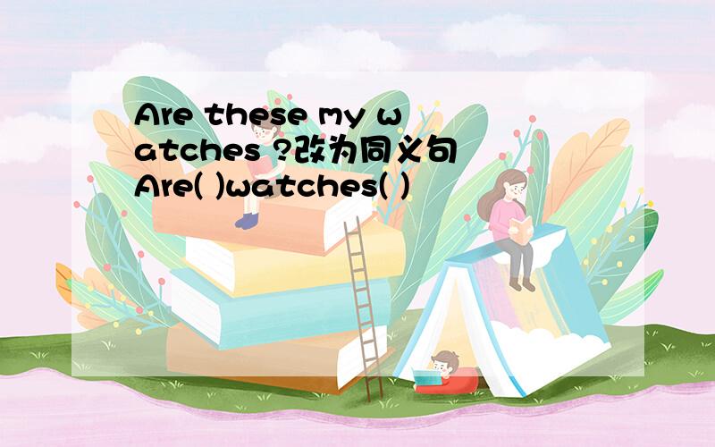 Are these my watches ?改为同义句 Are( )watches( )