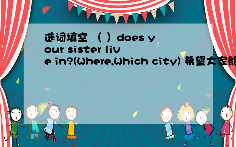 选词填空 （ ）does your sister live in?(Where,Which city) 希望大家能把理由