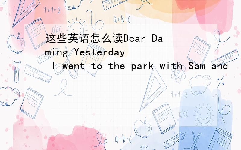这些英语怎么读Dear Daming Yesterday I went to the park with Sam and