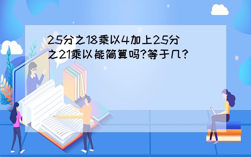 25分之18乘以4加上25分之21乘以能简算吗?等于几?