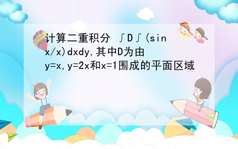 计算二重积分 ∫D∫(sinx/x)dxdy,其中D为由y=x,y=2x和x=1围成的平面区域