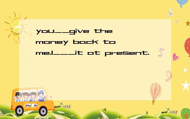 you__give the money back to me.I___it at present.
